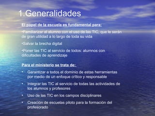 1.Generalidades
El papel de la escuela es fundamental para:
•Familiarizar al alumno con el uso de las TIC, que le serán
de gran utilidad a lo largo de toda su vida
•Salvar la brecha digital
•Poner las TIC al servicio de todos: alumnos con
dificultades de aprendizaje
Para el ministerio se trata de:
• Garantizar a todos el dominio de estas herramientas
por medio de un enfoque crítico y responsable
• Integrar las TIC al servicio de todas las actividades de
los alumnos y profesores
• Uso de las TIC en los campos disciplinares
• Creación de escuelas piloto para la formación del
profesorado
 