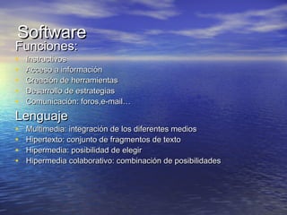 SoftwareSoftware
Funciones:Funciones:
• InstructivosInstructivos
• Acceso a informaciónAcceso a información
• Creación de herramientasCreación de herramientas
• Desarrollo de estrategiasDesarrollo de estrategias
• Comunicación: foros,e-mail…Comunicación: foros,e-mail…
LenguajeLenguaje
• Multimedia: integración de los diferentes mediosMultimedia: integración de los diferentes medios
• Hipertexto: conjunto de fragmentos de textoHipertexto: conjunto de fragmentos de texto
• Hipermedia: posibilidad de elegirHipermedia: posibilidad de elegir
• Hipermedia colaborativo: combinación de posibilidadesHipermedia colaborativo: combinación de posibilidades
 