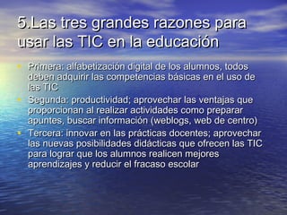 5.Las tres grandes razones para5.Las tres grandes razones para
usar las TIC en la educaciónusar las TIC en la educación
• Primera: alfabetización digital de los alumnos, todosPrimera: alfabetización digital de los alumnos, todos
deben adquirir las competencias básicas en el uso dedeben adquirir las competencias básicas en el uso de
las TIClas TIC
• Segunda: productividad; aprovechar las ventajas queSegunda: productividad; aprovechar las ventajas que
proporcionan al realizar actividades como prepararproporcionan al realizar actividades como preparar
apuntes, buscar información (weblogs, web de centro)apuntes, buscar información (weblogs, web de centro)
• Tercera: innovar en las prácticas docentes; aprovecharTercera: innovar en las prácticas docentes; aprovechar
las nuevas posibilidades didácticas que ofrecen las TIClas nuevas posibilidades didácticas que ofrecen las TIC
para lograr que los alumnos realicen mejorespara lograr que los alumnos realicen mejores
aprendizajes y reducir el fracaso escolaraprendizajes y reducir el fracaso escolar
 