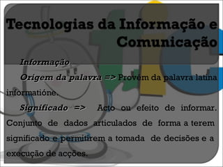 Informação Origem da palavra =>  Provém da palavra latina informatióne. Significado =>  Acto ou efeito de informar. Conjunto  de  dados  articulados  de  forma a terem  significado e permitirem a tomada  de decisões e a  execução de acções. 