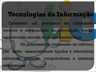 Consistem em processos de tratamento, controlo e comunicação da informação, funda-mentalmente através de meios electrónicos. Os processos de tratamento da informa-ção  estão  essencialmente ligados à informática utilizando, portanto, computadores e sistemas informáticos. 