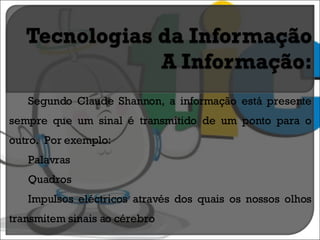Segundo Claude Shannon, a informação está presente sempre que um sinal é transmitido de um ponto para o outro.  Por exemplo:  Palavras Quadros Impulsos eléctricos através dos quais os nossos olhos transmitem sinais ao cérebro 