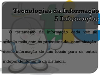 O tratamento da informação cada vez se articula mais com os processos de  comunicação  dessa informação de uns locais para os outros independentemente da distância. Tecnologias da Informação A Informação: 