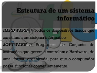 HARDWARE=>  Todos os dispositivos físicos que constituem um sistema informático SOFTWARE=>  Programas =>  Conjunto de instruções que gerem e controlam o Hardware, de uma  forma  organizada, para que o computador possa  funcionar convenientemente. 