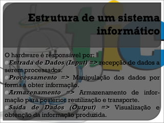 O hardware é responsável por: Entrada de Dados (Input) =>  recepção de dados a serem processados. Processamento =>  Manipulação dos dados por forma a obter informação. Armazenamento =>  Armazenamento de infor-mação para posterior reutilização e transporte. Saída de Dados (Output) =>  Visualização e obtenção da informação produzida. 