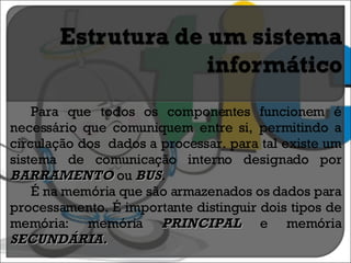 Para que todos os componentes funcionem é necessário que comuniquem entre si, permitindo a circulação dos  dados a processar. para tal existe um sistema de comunicação interno designado por  BARRAMENTO   ou  BUS . É na memória que são armazenados os dados para processamento. É importante distinguir dois tipos de memória: memória  PRINCIPAL  e memória  SECUNDÁRIA. 