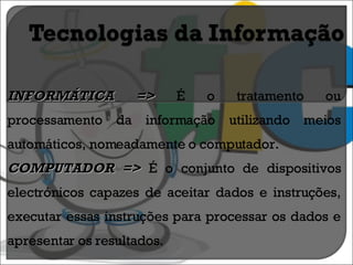 INFORMÁTICA =>  É o tratamento ou processamento da informação utilizando meios automáticos, nomeadamente o computador. COMPUTADOR =>  É o conjunto de dispositivos electrónicos capazes de aceitar dados e instruções, executar essas instruções para processar os dados e apresentar os resultados. 