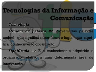 Tecnologia Origem da palavra =>  Provém das palavras techné,  que significa saber fazer, e logia,  que  signi-fica  conhecimento organizado. Significado =>  É o conhecimento adquirido e organizado relativo a uma determinada área de intervenção. 