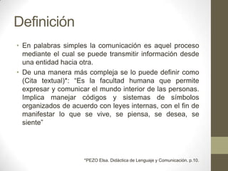Definición
• En palabras simples la comunicación es aquel proceso
  mediante el cual se puede transmitir información desde
  una entidad hacia otra.
• De una manera más compleja se lo puede definir como
  (Cita textual)*: “Es la facultad humana que permite
  expresar y comunicar el mundo interior de las personas.
  Implica manejar códigos y sistemas de símbolos
  organizados de acuerdo con leyes internas, con el fin de
  manifestar lo que se vive, se piensa, se desea, se
  siente”




                     *PEZO Elsa. Didáctica de Lenguaje y Comunicación. p.10.
 