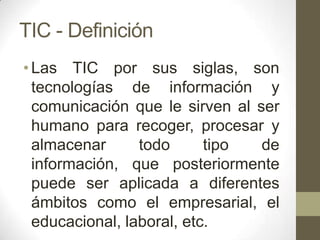 TIC - Definición
• Las TIC por sus siglas, son
  tecnologías de información y
  comunicación que le sirven al ser
  humano para recoger, procesar y
  almacenar      todo      tipo  de
  información, que posteriormente
  puede ser aplicada a diferentes
  ámbitos como el empresarial, el
  educacional, laboral, etc.
 
