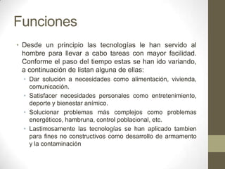 Funciones
• Desde un principio las tecnologías le han servido al
  hombre para llevar a cabo tareas con mayor facilidad.
  Conforme el paso del tiempo estas se han ido variando,
  a continuación de listan alguna de ellas:
  • Dar solución a necesidades como alimentación, vivienda,
    comunicación.
  • Satisfacer necesidades personales como entretenimiento,
    deporte y bienestar anímico.
  • Solucionar problemas más complejos como problemas
    energéticos, hambruna, control poblacional, etc.
  • Lastimosamente las tecnologías se han aplicado tambien
    para fines no constructivos como desarrollo de armamento
    y la contaminación
 
