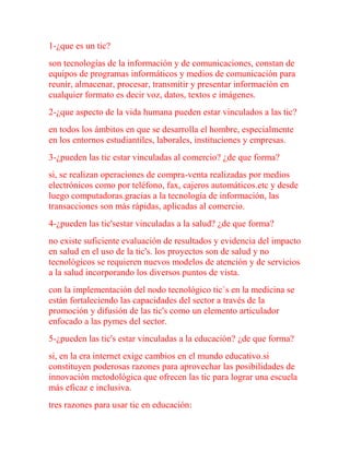 1-¿que es un tic?
son tecnologías de la información y de comunicaciones, constan de
equipos de programas informáticos y medios de comunicación para
reunir, almacenar, procesar, transmitir y presentar información en
cualquier formato es decir voz, datos, textos e imágenes.
2-¿que aspecto de la vida humana pueden estar vinculados a las tic?
en todos los ámbitos en que se desarrolla el hombre, especialmente
en los entornos estudiantiles, laborales, instituciones y empresas.
3-¿pueden las tic estar vinculadas al comercio? ¿de que forma?
si, se realizan operaciones de compra-venta realizadas por medios
electrónicos como por teléfono, fax, cajeros automáticos.etc y desde
luego computadoras.gracias a la tecnología de información, las
transacciones son más rápidas, aplicadas al comercio.
4-¿pueden las tic'sestar vinculadas a la salud? ¿de que forma?
no existe suficiente evaluación de resultados y evidencia del impacto
en salud en el uso de la tic's. los proyectos son de salud y no
tecnológicos se requieren nuevos modelos de atención y de servicios
a la salud incorporando los diversos puntos de vista.
con la implementación del nodo tecnológico tic`s en la medicina se
están fortaleciendo las capacidades del sector a través de la
promoción y difusión de las tic's como un elemento articulador
enfocado a las pymes del sector.
5-¿pueden las tic's estar vinculadas a la educación? ¿de que forma?
si, en la era internet exige cambios en el mundo educativo.si
constituyen poderosas razones para aprovechar las posibilidades de
innovación metodológica que ofrecen las tic para lograr una escuela
más eficaz e inclusiva.
tres razones para usar tic en educación:
 