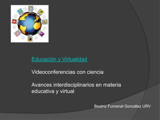 Educación y Virtualidad
Videoconferencias con ciencia
Avances interdisciplinarios en materia
educativa y virtual
Beatriz Fumanal González URV
 