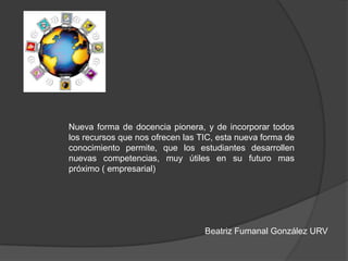 Nueva forma de docencia pionera, y de incorporar todos
los recursos que nos ofrecen las TIC, esta nueva forma de
conocimiento permite, que los estudiantes desarrollen
nuevas competencias, muy útiles en su futuro mas
próximo ( empresarial)
Beatriz Fumanal González URV
 