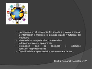 Beatriz Fumanal González URV
• Navegación en el conocimiento: adónde ir y cómo procesar
la información ( mediante la práctica guiada y tutelada del
mediador)
• Mejora de las competencias comunicativas
• Independencia en el aprendizaje
• Interacción con la sociedad ( actitudes
positivas, responsabilidad)
• Capacidad de adaptación a los entornos cambiantes
 