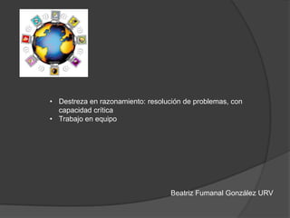 Beatriz Fumanal González URV
• Destreza en razonamiento: resolución de problemas, con
capacidad crítica
• Trabajo en equipo
 
