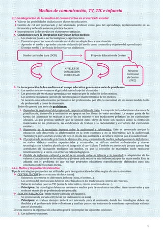 5
Medios de comunicación, TV, TIC e infancia
3.1 La integración de los medios de comunicación en el currículo escolar
Valorar las posibilidades didácticas en el proceso educativo.
Cambio de rol del profesorado y del alumnado: profesor como guía del aprendizaje, replanteamiento en su
formación y reflexión sobre su práctica docente.
Incorporación de los medios en el proyecto curricular.
A. Condiciones para la Integración Curricular de los medios:
- Los modelos pasan a ser tecnológicos y experienciales.
- Fomentar que el recurso al contexto curricular se adapte bien a una situación.
- Aprender el medio o aprender a través del medio (el medio como contenido y objetivo del aprendizaje).
- El mejor medio o la eficacia de los recursos didácticos.
B. La incorporación de los medios en el campo educativo genera una serie de problemas:
- Los medios se convierten en el guía del aprendizaje del alumnado.
- Los procesos de enseñanza-aprendizaje no mejoran por la inclusión de los medios.
- Los centros educativos carecen de recursos para el mantenimiento de los medios.
- Se necesita una actualización permanente del profesorado, por ello, la necesidad de un nuevo modelo tanto
de profesorado y como de alumnado.
Todo ello genera una serie de problemas:
1. Dependencia profesional del profesorado respecto al libro de texto: La mayoría de las decisiones docentes de
planificación, desarrollo y evaluación se apoyan en los libros de texto escolares. La mayor parte de las
tareas del alumnado se realizan a partir de los mismos y son traductores prácticos de los currículums
oficiales. Lo que provoca también que se utilicen estos libros de texto son razones como: la formación
inadecuada de los profesores, las condiciones de trabajo o la racionalidad y estructura del currículum
escolar…
2. Hegemonía de la tecnología impresa sobre la audiovisual e informática: Esto es provocado porque la
educación solo desarrolla la alfabetización en la lecto-escritura y no la informática y/o la audiovisual.
También ya que la cultura escolar de hoy en día da más confianza a la cultura impresa que a la audiovisual.
3. El profesorado desarrolla prácticas de elaboración, uso y evaluación de medios pedagógicamente deficitarias:
se suelen elaborar medios experienciales y artesanales, se utilizan medios audiovisuales y nuevas
tecnologías sin haberlos planificado ni integrado al currículum. También es provocado porque apenas hay
actividades de evaluación mediante los medios, ya que la selección de materiales suele realizarse
intuitivamente y, a veces, con criterios extrapedagógicos.
4. Pérdida de influencia cultural y social de la escuela sobre la infancia y la juventud:La adquisición de los
valores y las actitudes en los niños/as y jóvenes cada vez se ve más influenciada por los mass media. Esto se
adjunta con el problema de que no hay proyectos educativos específicamente elaborados para una
enseñanza sobre los mass media.
3.1.1. Medios y Organización Educativa.
Tipo de estrategias que pueden ser utilizadas para la organización educativa según el centro educativo:
 CENTRALIZACIÓN (existe escasez de dotaciones).
- Existencia de centros en diferentes ámbitos (zona, el centro…).
- Los centros del profesorado deberán estar basados en los tradicionales centros de recursos.
- Deberán de haber centros TIC (aulas de informática, rincón de ordenadores…).
- Principios: las tecnologías deben ser recursos o medios para la enseñanza rentables, bien conservados y que
estén en manos de un profesorado responsable.
 DESCENTRALIZACIÓN (existe mayor cantidad de equipos).
- Se promoverá la escuela 2.0 (llevar los ordenadores al aula).
- Principios: el trabajo siempre deberá ser relevante para el alumnado, donde las tecnologías deben ser
flexibles y el profesorado debe reflexionar y analizar para crear entornos de enseñanza-aprendizaje valiosos
para el alumnado.
De esta manera, la organización educativa podrá contemplar las siguientes opciones:
1. Los talleres y rincones.
Diseño curricular base (DCB) Proyecto Educativo de Centro
NIVELES DE
CONCRECIÓN
CURRICULAR
Proyecto
Curricular
de Centro
(PCC)
 