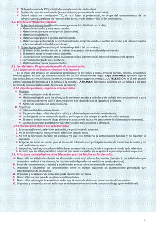 6
2. El departamento de TIC (actividades complementarias del centro).
3. Centros de recursos multimedia (asesoramiento y producción de materiales).
4. Deberá existir un coordinador TIC, el cual forma al profesorado, se ocupa del mantenimiento de las
infraestructuras, gestiona los recursos educativos, ayuda al desarrollo de las actividades…
3.2. Teorías curriculares y medios
1. La teoría técnico-racional (medios como garantes de la fidelidad curricular).
o Materiales cerrados y muy estructurados.
o Materiales elaborados por expertos (editoriales).
o Materiales estándares.
o Materiales que ponen a prueba al profesorado.
o Materiales que potencian la desprofesionalización del profesorado, el control curricular y la estandarización
y descontextualización del aprendizaje.
2. La teoría práctica (los medios y el desarrollo práctico del curriculum).
o El diseño de los medios no solo es trabajo de expertos, sino también del profesorado.
o El material surge de experiencias docentes.
o Los medios son destinados tanto al alumnado como al profesorado (material curricular de apoyo).
o Curriculum integrado en el contexto.
o Multimediados versus monomediados.
3.3. La televisión: Un ejemplo de medio de comunicación.
3.3.1. Importancia del impacto televisivo en la infancia.
Es el inicio del proceso de enseñanza-aprendizaje en los niños y niñas. Procesa formas, objetos, descodifica
sonidos, gestos. Es una caja luminosa ubicada en un sitio destacado del hogar. CAJA LUMINOSA: aparecen figuras
que saltan, bailan, ríen, se besan, se pelean, se puede comprar juguetes, comida… LA TELEVISIÓN: es el más grande
agente socializador (remplaza a la familia, a la escuela). LA IMAGEN: recreación subjetiva de la realidad y un gran
recurso de comunicación social (después de la palabra).
3.3.2. Aspectos positivos y negativos de la televisión.
A. Positivos:
 Información para todo el mundo.
 Medio privilegiado para los niños/as de ambientes rurales y aislados y de un bajo nivel sociocultural y para
los niños/as menores de 5-6 años, ya que no han adquirido aun la capacidad de lectura.
 Agente de socialización en los niños/as.
B. Negativos:
 Información demasiado cómoda.
 No permite desarrollar el espíritu crítico y la búsqueda personal de conocimientos.
 Las imágenes pasan demasiado rápidas, por lo que no dan tiempo a la reflexión de las mismas.
 El exceso de información fatiga al niño y es causante de excitación (trastornos de alimentación y/o sueño).
 Las malas posturas pueden provocar desviaciones en la columna u obesidad.
3.3.3. Normas para el buen uso de la televisión:
1. Es aconsejable ver la televisión en familia, ya que favorece la cohesión.
2. No es deseable que el niño/a vean la televisión estando solos.
3. No ver la televisión durante las comidas, ya que esto rompería la comunicación familiar y no favorece la
digestión.
4. Respetar las horas de sueño, pues el exceso de televisión es el principal causante de trastornos de sueño y de
mal rendimiento escolar.
5. Los padres/madres/educadores deben hacer comentarios al niño/a sobre lo que está viendo en la televisión.
6. Permitir que los niños/as hablen mientras que ven la televisión, así se ayudará a que comprendan lo que ven.
3.4. Principios metodológicos de la Educación para los Medios en las Escuelas.
A. Desarrollo de actividades donde los alumnos/as analicen y valoren los medios (receptor) con actividades que
demanden también a los alumnos/as la elaboración de productos mediáticos propios (emisor).
B. Partir de conocimientos, creencias y experiencias previas sobre los medios de comunicación.
C. Organizar y desarrollar los conocimientos sobre los medios siguiendo un planteamiento globalizado y/o
interdisciplinar de enseñanza.
D. Organizar y desarrollar de forma integrada el contenido del tema.
E. Desarrollar los procesos de enseñanza multimediados.
F. Desarrollar estrategias de enseñanza en las que el alumnado elabore el conocimiento de los medios.
G. Organizar y desarrollar tareas en las que se trabajen con los medios de comunicación (grupal e individual).
 