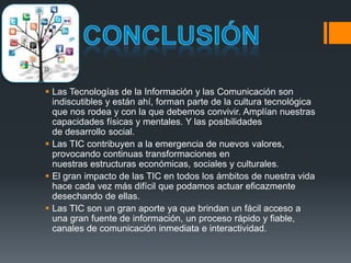  Las Tecnologías de la Información y las Comunicación son
indiscutibles y están ahí, forman parte de la cultura tecnológica
que nos rodea y con la que debemos convivir. Amplían nuestras
capacidades físicas y mentales. Y las posibilidades
de desarrollo social.
 Las TIC contribuyen a la emergencia de nuevos valores,
provocando continuas transformaciones en
nuestras estructuras económicas, sociales y culturales.
 El gran impacto de las TIC en todos los ámbitos de nuestra vida
hace cada vez más difícil que podamos actuar eficazmente
desechando de ellas.
 Las TIC son un gran aporte ya que brindan un fácil acceso a
una gran fuente de información, un proceso rápido y fiable,
canales de comunicación inmediata e interactividad.
 