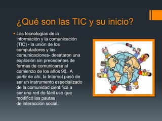 ¿Qué son las TIC y su inicio?
 Las tecnologías de la
información y la comunicación
(TIC) - la unión de los
computadores y las
comunicaciones- desataron una
explosión sin precedentes de
formas de comunicarse al
comienzo de los años 90. A
partir de ahí, la Internet pasó de
ser un instrumento especializado
de la comunidad científica a
ser una red de fácil uso que
modificó las pautas
de interacción social.
 