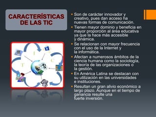  Son de carácter innovador y
creativo, pues dan acceso ha
nuevas formas de comunicación.
 Tienen mayor dominio y beneficia en
mayor proporción al área educativa
ya que la hace más accesible
y dinámica.
 Se relacionan con mayor frecuencia
con el uso de la Internet y
la informática.
 Afectan a numerosos ámbitos de la
ciencia humana como la sociología,
la teoría de las organizaciones o
la gestión.
 En América Latina se destacan con
su utilización en las universidades
e instituciones.
 Resultan un gran alivio económico a
largo plazo. Aunque en el tiempo de
ganancia resulte una
fuerte inversión.
 