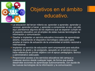 Objetivos en el ámbito
educativo.
 La educación del tercer milenio es: aprender a aprender, aprender a
conocer, aprender a hacer, y aprender a comprender al otro, por ello
aquí planteamos algunos de los objetivos que se esperan cumplir en
el aspecto educativo con el empleo de estas nuevas tecnologías de
información y comunicación.
 Diseñar e implantar un servicio educativo innovador de aprendizaje
abierto, implantando el dispositivo tecnológico adecuado para
ampliar el marco de actuación de la universidad al ámbito nacional e
internacional.
 Implantar un servicio de educación semi empresarial para estudios
regulares de grado y de postgrado, apoyado en el servicio a que
hace referencia en primer objetivo con el apoyo pedagógico, técnico
y administrativo adecuado.
 Proporcionar acceso a los servicios educativos del campus a
cualquier alumno desde cualquier lugar, de forma que pueda
desarrollar acciones de aprendizaje autónomamente, con ayuda de
las nuevas tecnologías de la información y la comunicación.
 