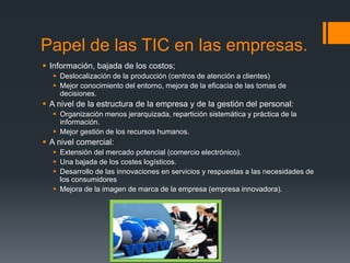 Papel de las TIC en las empresas.
 Información, bajada de los costos;
 Deslocalización de la producción (centros de atención a clientes)
 Mejor conocimiento del entorno, mejora de la eficacia de las tomas de
decisiones.
 A nivel de la estructura de la empresa y de la gestión del personal:
 Organización menos jerarquizada, repartición sistemática y práctica de la
información.
 Mejor gestión de los recursos humanos.
 A nivel comercial:
 Extensión del mercado potencial (comercio electrónico).
 Una bajada de los costes logísticos.
 Desarrollo de las innovaciones en servicios y respuestas a las necesidades de
los consumidores
 Mejora de la imagen de marca de la empresa (empresa innovadora).
 