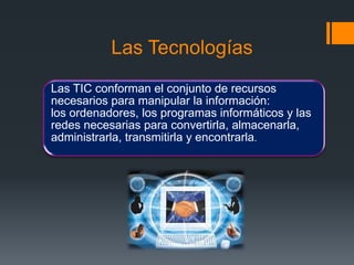 Las Tecnologías
Las TIC conforman el conjunto de recursos
necesarios para manipular la información:
los ordenadores, los programas informáticos y las
redes necesarias para convertirla, almacenarla,
administrarla, transmitirla y encontrarla.
 
