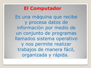 Es una máquina que recibe
y procesa datos de
información por medio de
un conjunto de programas
llamados sistema operativo
y nos permite realizar
trabajos de manera fácil,
organizada y rápida.
El Computador
 