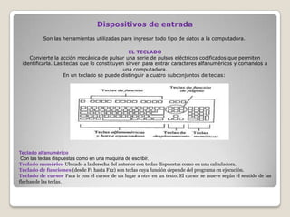 Dispositivos de entrada
EL TECLADO
Convierte la acción mecánica de pulsar una serie de pulsos eléctricos codificados que permiten
identificarla. Las teclas que lo constituyen sirven para entrar caracteres alfanuméricos y comandos a
una computadora.
En un teclado se puede distinguir a cuatro subconjuntos de teclas:
Son las herramientas utilizadas para ingresar todo tipo de datos a la computadora.
Teclado alfanumérico
Con las teclas dispuestas como en una maquina de escribir.
Teclado numérico Ubicado a la derecha del anterior con teclas dispuestas como en una calculadora.
Teclado de funciones (desde F1 hasta F12) son teclas cuya función depende del programa en ejecución.
Teclado de cursor Para ir con el cursor de un lugar a otro en un texto. El cursor se mueve según el sentido de las
flechas de las teclas.
 