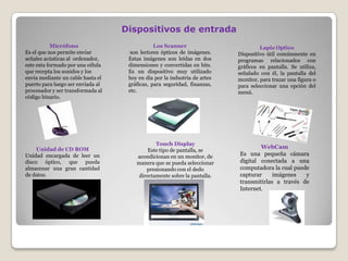 Micrófono
Es el que nos permite enviar
señales acústicas al ordenador,
este esta formado por una célula
que recepta los sonidos y los
envía mediante un cable hasta el
puerto para luego ser enviada al
procesador y ser transformada al
código binario.
Los Scanner
son lectores ópticos de imágenes.
Estas imágenes son leídas en dos
dimensiones y convertidas en bits.
Es un dispositivo muy utilizado
hoy en día por la industria de artes
gráficas, para seguridad, finanzas,
etc.
Dispositivos de entrada
Lapiz Optico
Dispositivo útil comúnmente en
programas relacionados con
gráficos en pantalla. Se utiliza,
señalado con él, la pantalla del
monitor, para trazar una figura o
para seleccionar una opción del
menú.
Unidad de CD ROM
Unidad encargada de leer un
disco óptico, que pueda
almacenar una gran cantidad
de datos.
Touch Display
Este tipo de pantalla, se
acondicionan en un monitor, de
manera que se pueda seleccionar
presionando con el dedo
directamente sobre la pantalla.
WebCam
Es una pequeña cámara
digital conectada a una
computadora la cual puede
capturar imágenes y
transmitirlas a través de
Internet.
 