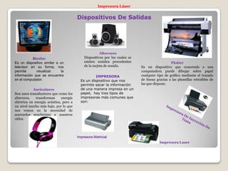 Dispositivos De Salidas
Monitor
Es un dispositivo similar a un
televisor en su forma, nos
permite visualizar la
información que se encuentra
en el computador.
Altavoces
Dispositivos por los cuales se
emiten sonidos procedentes
de la tarjeta de sonido.
Plotter
Es un dispositivo que conectado a una
computadora puede dibujar sobre papel
cualquier tipo de gráfico mediante el trazado
de líneas gracias a las plumillas retraibles de
las que dispone.
Auriculares
Son unos transductores que como los
altavoces, transforman energía
eléctrica en energía acústica, pero a
un nivel mucho más bajo, por lo que
nos vemos en la necesidad de
acercarlos muchísimo a nuestros
oídos.
IMPRESORA
Es un dispositivo que nos
permite sacar la información
de una manera impresa en un
papel, hay tres tipos de
impresoras más comunes que
son:
Impresora Láser
Impresora Matricial
Impresora Laser
 