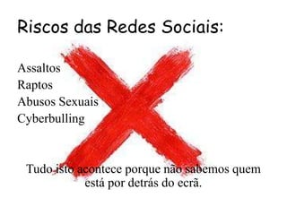 Riscos das Redes Sociais:
Assaltos
Raptos
Abusos Sexuais
Cyberbulling
Tudo isto acontece porque não sabemos quem
está por detrás do ecrã.
 