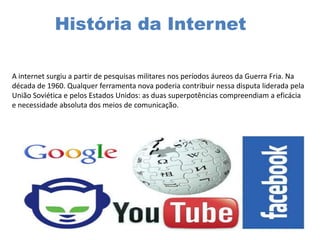 História da Internet
A internet surgiu a partir de pesquisas militares nos períodos áureos da Guerra Fria. Na
década de 1960. Qualquer ferramenta nova poderia contribuir nessa disputa liderada pela
União Soviética e pelos Estados Unidos: as duas superpotências compreendiam a eficácia
e necessidade absoluta dos meios de comunicação.
 