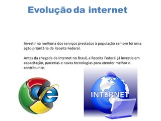 Evoluçãoda internet
Investir na melhoria dos serviços prestados à população sempre foi uma
ação prioritária da Receita Federal.
Antes da chegada da internet no Brasil, a Receita Federal já investia em
capacitação, parcerias e novas tecnologias para atender melhor o
contribuinte.
 