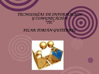 TECNOLOGÍAS DE INFORMACIÓN
Y COMUNICACIÓN
“TIC”
PILAR TOBIÁN GUTIÉRREZ
 