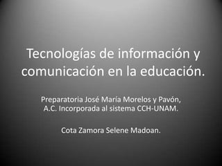 Tecnologías de información y
comunicación en la educación.
Preparatoria José María Morelos y Pavón,
A.C. Incorporada al sistema CCH-UNAM.
Cota Zamora Selene Madoan.
 