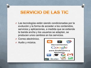 O Las tecnologías están siendo condicionadas por la
evolución y la forma de acceder a los contenidos,
servicios y aplicaciones, a medida que se extiende
la banda ancha y los usuarios se adaptan, se
producen unos cambios en los servicios.
O Correo electrónico.
O Audio y música.
 