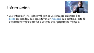 Información
• En sentido general, la información es un conjunto organizado de
datos procesados, que constituyen un mensaje que cambia el estado
de conocimiento del sujeto o sistema que recibe dicho mensaje.
 