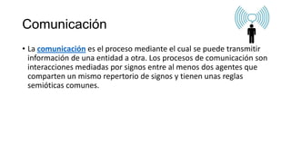 Comunicación
• La comunicación es el proceso mediante el cual se puede transmitir
información de una entidad a otra. Los procesos de comunicación son
interacciones mediadas por signos entre al menos dos agentes que
comparten un mismo repertorio de signos y tienen unas reglas
semióticas comunes.
 