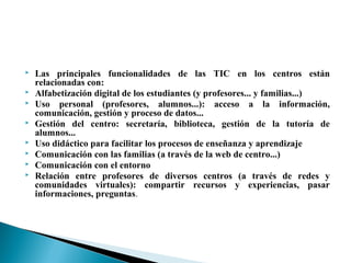  Las principales funcionalidades de las TIC en los centros están
relacionadas con:
 Alfabetización digital de los estudiantes (y profesores... y familias...)
 Uso personal (profesores, alumnos...): acceso a la información,
comunicación, gestión y proceso de datos...
 Gestión del centro: secretaría, biblioteca, gestión de la tutoría de
alumnos...
 Uso didáctico para facilitar los procesos de enseñanza y aprendizaje
 Comunicación con las familias (a través de la web de centro...)
 Comunicación con el entorno
 Relación entre profesores de diversos centros (a través de redes y
comunidades virtuales): compartir recursos y experiencias, pasar
informaciones, preguntas.
 