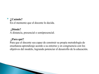  ¿Cuándo?
En el momento que el docente lo decida.
¿Dónde?
A distancia, presencial o semipresencial.
¿Para qué?
Para que el docente sea capaz de construir su propia metodología de
enseñanza-aprendizaje acorde a su entorno y en congruencia con los
objetivos del modelo, logrando potenciar el desarrollo de la educación.
 