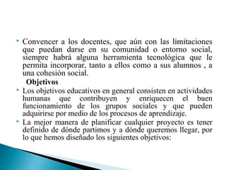  Convencer a los docentes, que aún con las limitaciones
que puedan darse en su comunidad o entorno social,
siempre habrá alguna herramienta tecnológica que le
permita incorporar, tanto a ellos como a sus alumnos , a
una cohesión social.
Objetivos
 Los objetivos educativos en general consisten en actividades
humanas que contribuyen y enriquecen el buen
funcionamiento de los grupos sociales y que pueden
adquirirse por medio de los procesos de aprendizaje.
 La mejor manera de planificar cualquier proyecto es tener
definido de dónde partimos y a dónde queremos llegar, por
lo que hemos diseñado los siguientes objetivos:
 