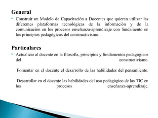 General
 Construir un Modelo de Capacitación a Docentes que quieran utilizar las
diferentes plataformas tecnológicas de la información y de la
comunicación en los procesos enseñanza-aprendizaje con fundamento en
los principios pedagógicos del constructivismo.
Particulares
 Actualizar al docente en la filosofía, principios y fundamentos pedagógicos
del constructivismo.
Fomentar en el docente el desarrollo de las habilidades del pensamiento.
Desarrollar en el docente las habilidades del uso pedagógico de las TIC en
los procesos enseñanza-aprendizaje.
 
 