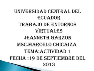 UNIVERSIDAD CENTRAL DEL
ECUADOR
TRABAJO DE ENTORNOS
VIRTUALES
JEANNETH GARZON
MSC.MARCELO CHICAIZA
TEMA:ACTIVIDAD 1
FECHA :19 DE SEPTIEMBRE DEL
2013
 