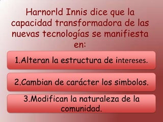 Harnorld Innis dice que la
capacidad transformadora de las
nuevas tecnologías se manifiesta
en:
1.Alteran la estructura de intereses.
2.Cambian de carácter los simbolos.
3.Modifican la naturaleza de la
comunidad.
 
