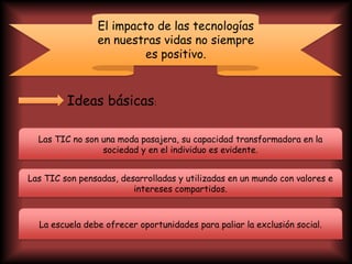 El impacto de las tecnologías
en nuestras vidas no siempre
es positivo.
Ideas básicas:
Las TIC no son una moda pasajera, su capacidad transformadora en la
sociedad y en el individuo es evidente.
Las TIC son pensadas, desarrolladas y utilizadas en un mundo con valores e
intereses compartidos.
La escuela debe ofrecer oportunidades para paliar la exclusión social.
 