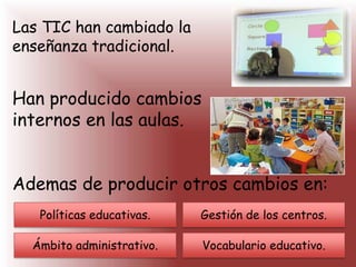 Las TIC han cambiado la
enseñanza tradicional.
Han producido cambios
internos en las aulas.
Ademas de producir otros cambios en:
Políticas educativas.
Ámbito administrativo.
Gestión de los centros.
Vocabulario educativo.
 