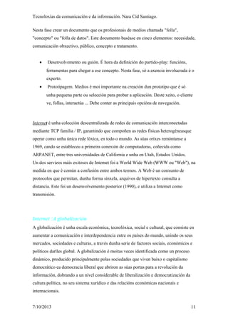 Tecnoloxías da comunicación e da información. Nara Cid Santiago.
Nesta fase crear un documento que os profesionais de medios chamada "folla",
"concepto" ou "folla de datos". Este documento baséase en cinco elementos: necesidade,
comunicación obxectivo, público, concepto e tratamento.
• Desenvolvemento ou guión. É hora da definición do partido-play: funcións,
ferramentas para chegar a ese concepto. Nesta fase, só a axencia involucrada é o
experto.
• Prototipagem. Medios é moi importante na creación dun prototipo que é só
unha pequena parte ou selección para probar a aplicación. Deste xeito, o cliente
ve, follas, interactúa ... Debe conter as principais opcións de navegación.
Internet é unha colección descentralizada de redes de comunicación interconectadas
mediante TCP familia / IP, garantindo que compoñen as redes físicas heterogéneasque
operar como unha única rede lóxica, en todo o mundo. As súas orixes remóntanse a
1969, cando se estableceu a primeira conexión de computadoras, coñecida como
ARPANET, entre tres universidades de California e unha en Utah, Estados Unidos.
Un dos servizos máis exitosos de Internet foi a World Wide Web (WWW ou "Web"), na
medida en que é común a confusión entre ambos termos. A Web é un conxunto de
protocolos que permitan, dunha forma sinxela, arquivos de hipertexto consulta a
distancia. Este foi un desenvolvemento posterior (1990), e utiliza a Internet como
transmisión.
Internet :A globalización
A globalización é unha escala económica, tecnolóxica, social e cultural, que consiste en
aumentar a comunicación e interdependencia entre os países do mundo, unindo os seus
mercados, sociedades e culturas, a través dunha serie de factores sociais, económicos e
políticos darlles global. A globalización é moitas veces identificada como un proceso
dinámico, producido principalmente polas sociedades que viven baixo o capitalismo
democrático ea democracia liberal que abriron as súas portas para a revolución da
información, dobrando a un nivel considerable de liberalización e democratización da
cultura política, no seu sistema xurídico e das relacións económicas nacionais e
internacionais.
7/10/2013 11
 