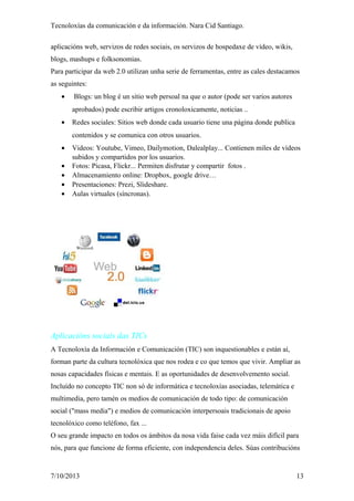 Tecnoloxías da comunicación e da información. Nara Cid Santiago.
aplicacións web, servizos de redes sociais, os servizos de hospedaxe de vídeo, wikis,
blogs, mashups e folksonomias.
Para participar da web 2.0 utilizan unha serie de ferramentas, entre as cales destacamos
as seguintes:
• Blogs: un blog é un sitio web persoal na que o autor (pode ser varios autores
aprobados) pode escribir artigos cronoloxicamente, noticias ..
• Redes sociales: Sitios web donde cada usuario tiene una página donde publica
contenidos y se comunica con otros usuarios.
• Videos: Youtube, Vimeo, Dailymotion, Dalealplay... Contienen miles de vídeos
subidos y compartidos por los usuarios.
• Fotos: Picasa, Flickr... Permiten disfrutar y compartir fotos .
• Almacenamiento online: Dropbox, google drive…
• Presentaciones: Prezi, Slideshare.
• Aulas virtuales (síncronas).
Aplicacións sociais das TICs
A Tecnoloxía da Información e Comunicación (TIC) son inquestionables e están aí,
forman parte da cultura tecnolóxica que nos rodea e co que temos que vivir. Ampliar as
nosas capacidades físicas e mentais. E as oportunidades de desenvolvemento social.
Incluído no concepto TIC non só de informática e tecnoloxías asociadas, telemática e
multimedia, pero tamén os medios de comunicación de todo tipo: de comunicación
social ("mass media") e medios de comunicación interpersoais tradicionais de apoio
tecnolóxico como teléfono, fax ...
O seu grande impacto en todos os ámbitos da nosa vida faise cada vez máis difícil para
nós, para que funcione de forma eficiente, con independencia deles. Súas contribucións
7/10/2013 13
 